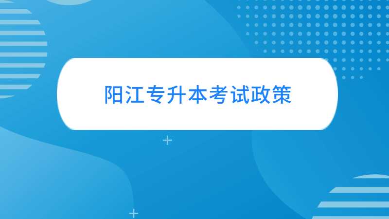 阳江统招专升本考试政策与往年对比变化汇总！