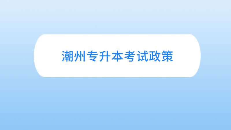 广东潮州统招专升本考试政策与往年对比变化汇总！